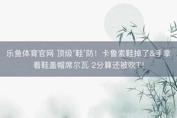 乐鱼体育官网 顶级‘鞋’防！卡鲁索鞋掉了&手拿着鞋盖帽席尔瓦 2分算还被吹T！