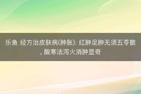 乐鱼 经方治皮肤病(肿胀): 红肿足肿无须五苓散， 酸寒法泻火消肿显奇
