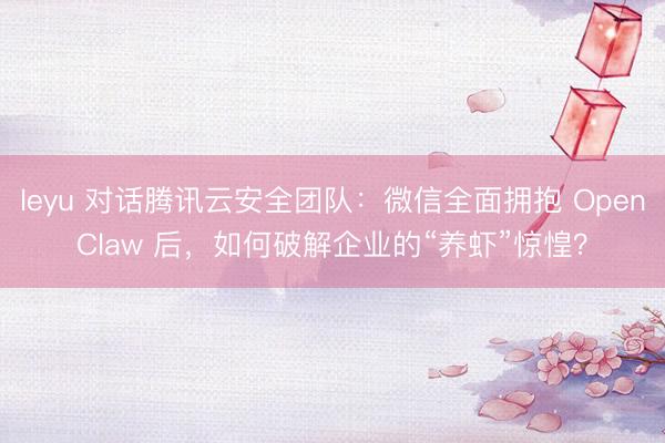 leyu 对话腾讯云安全团队：微信全面拥抱 OpenClaw 后，如何破解企业的“养虾”惊惶？