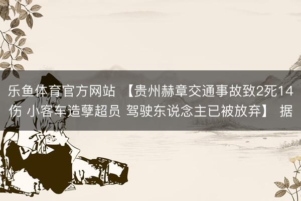 乐鱼体育官方网站 【贵州赫章交通事故致2死14伤 小客车造孽超员 驾驶东说念主已被放弃】 据