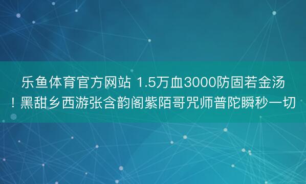 乐鱼体育官方网站 1.5万血3000防固若金汤! 黑甜乡西游张含韵阁紫陌哥咒师普陀瞬秒一切