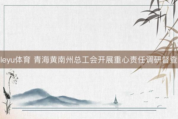 leyu体育 青海黄南州总工会开展重心责任调研督查