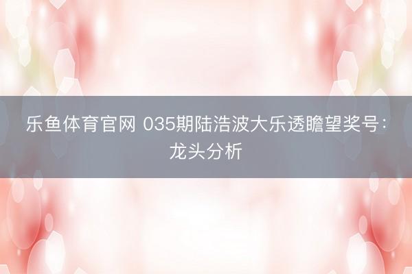 乐鱼体育官网 035期陆浩波大乐透瞻望奖号:龙头分析