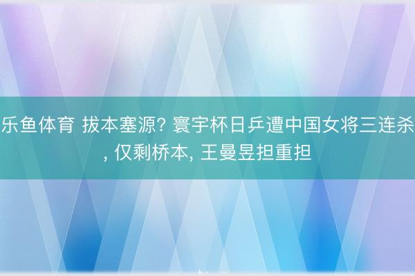 乐鱼体育 拔本塞源? 寰宇杯日乒遭中国女将三连杀， 仅剩桥本， 王曼昱担重担