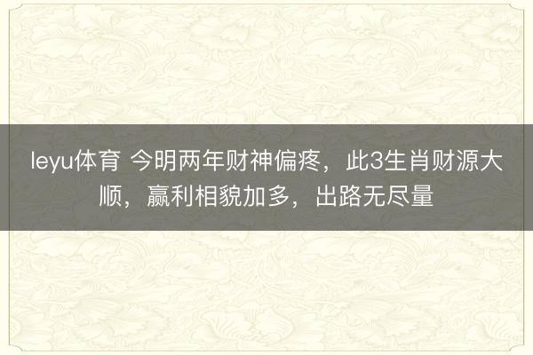 leyu体育 今明两年财神偏疼，此3生肖财源大顺，赢利相貌加多，出路无尽量