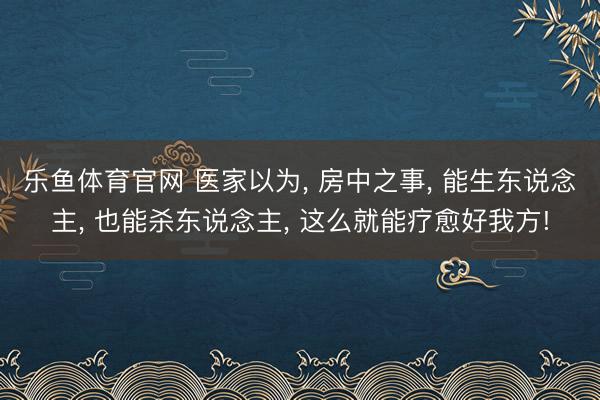 乐鱼体育官网 医家以为， 房中之事， 能生东说念主， 也能杀东说念主， 这么就能疗愈好我方!