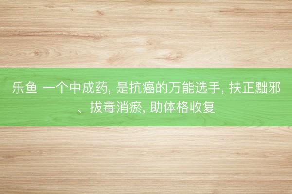 乐鱼 一个中成药， 是抗癌的万能选手， 扶正黜邪、拔毒消瘀， 助体格收复