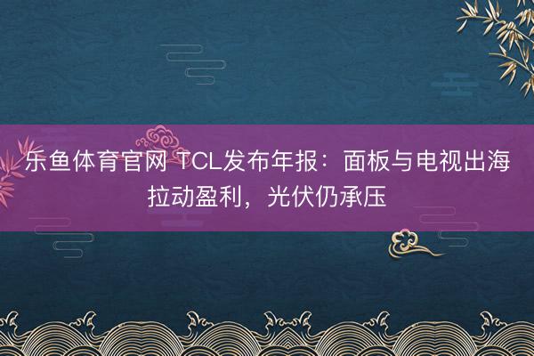 乐鱼体育官网 TCL发布年报:面板与电视出海拉动盈利,光伏仍承压