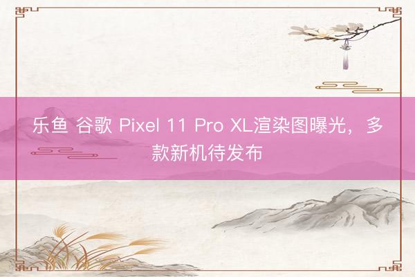 乐鱼 谷歌 Pixel 11 Pro XL渲染图曝光,多款新机待发布