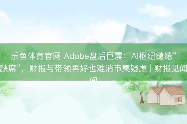 乐鱼体育官网 Adobe盘后巨震：AI枢纽缱绻“缺席”，财报与带领再好也难消市集疑虑 | 财报见闻