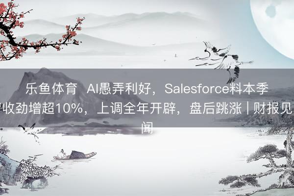 乐鱼体育  AI愚弄利好，Salesforce料本季营收劲增超10%，上调全年开辟，盘后跳涨 | 财报见闻