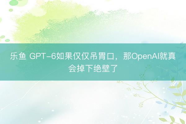 乐鱼 GPT-6如果仅仅吊胃口,那OpenAI就真会掉下绝壁了