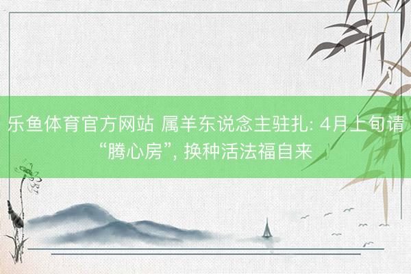 乐鱼体育官方网站 属羊东说念主驻扎: 4月上旬请“腾心房”， 换种活法福自来
