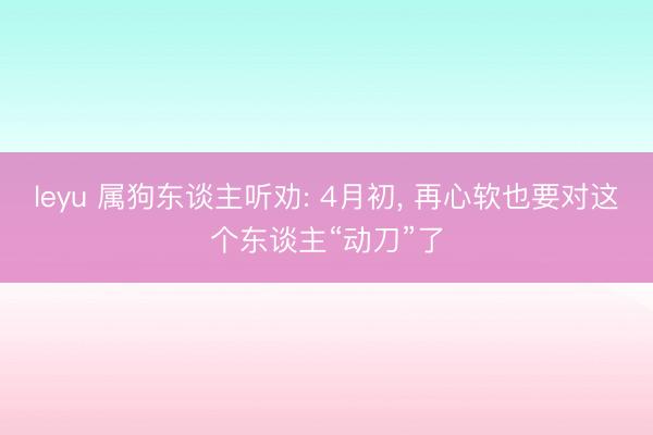 leyu 属狗东谈主听劝: 4月初， 再心软也要对这个东谈主“动刀”了