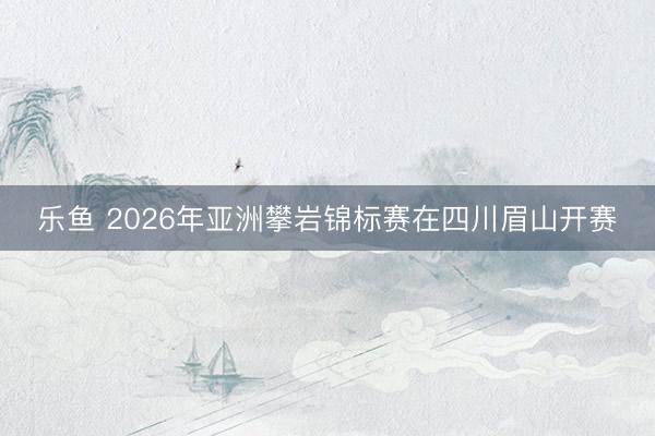 乐鱼 2026年亚洲攀岩锦标赛在四川眉山开赛