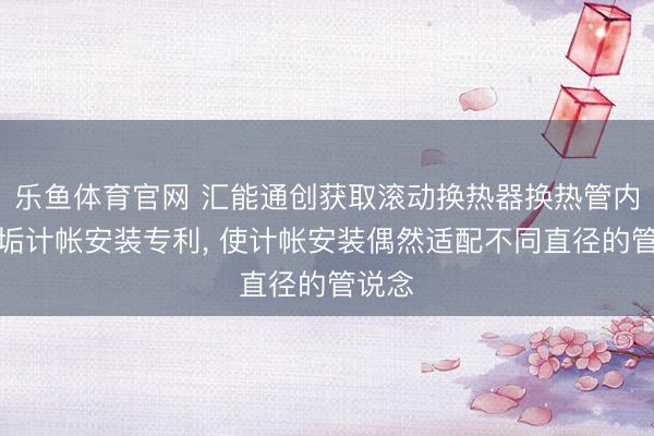 乐鱼体育官网 汇能通创获取滚动换热器换热管内壁结垢计帐安装专利, 使计帐安装偶然适配不同直径的管说念