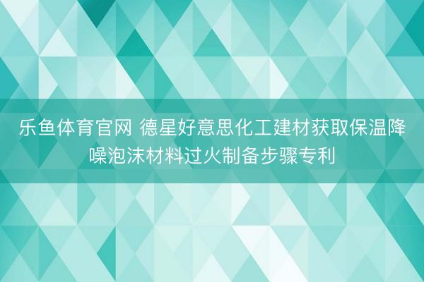 乐鱼体育官网 德星好意思化工建材获取保温降噪泡沫材料过火制备步骤专利