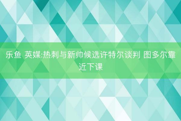 乐鱼 英媒:热刺与新帅候选许特尔谈判 图多尔靠近下课