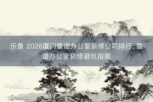 乐鱼 2026厦门靠谱办公室装修公司排行: 靠谱办公室装修避坑指南
