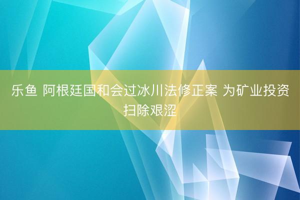 乐鱼 阿根廷国和会过冰川法修正案 为矿业投资扫除艰涩