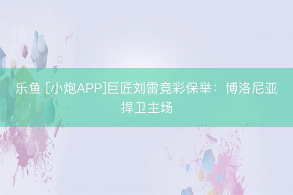 乐鱼 [小炮APP]巨匠刘雷竞彩保举：博洛尼亚捍卫主场