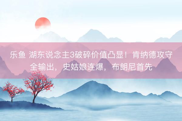 乐鱼 湖东说念主3破碎价值凸显！肯纳德攻守全输出，史姑娘连爆，布朗尼首先