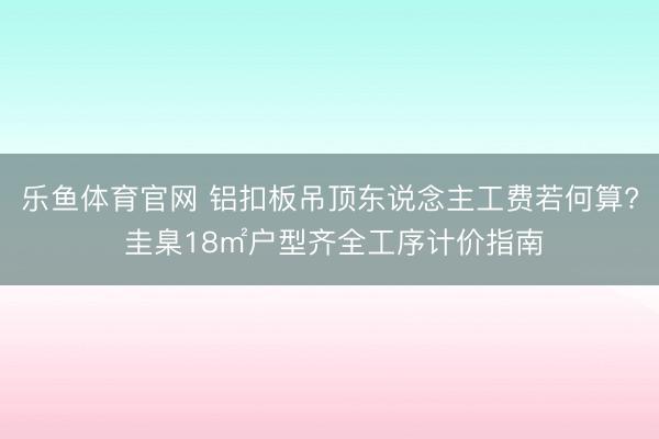 乐鱼体育官网 铝扣板吊顶东说念主工费若何算? 圭臬18㎡户型齐全工序计价指南