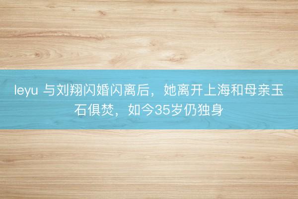 leyu 与刘翔闪婚闪离后,她离开上海和母亲玉石俱焚,如今35岁仍独身