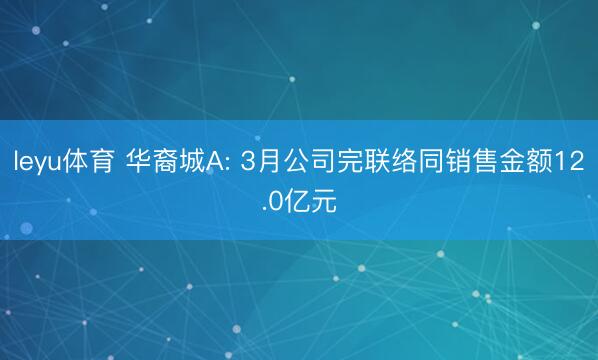 leyu体育 华裔城A: 3月公司完联络同销售金额12.0亿元