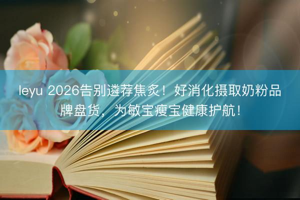 leyu 2026告别遴荐焦炙!好消化摄取奶粉品牌盘货,为敏宝瘦宝健康护航!