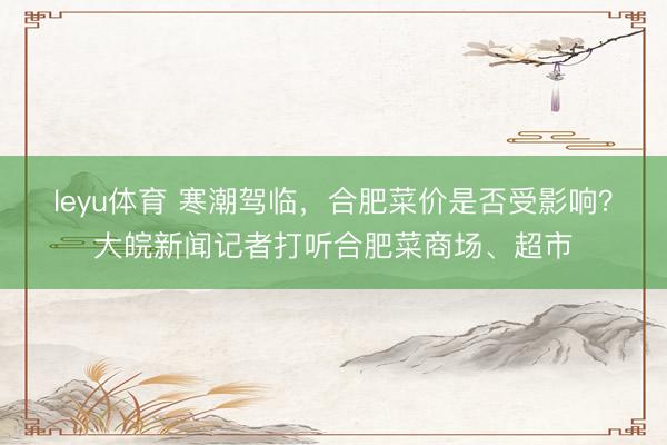 leyu体育 寒潮驾临,合肥菜价是否受影响?大皖新闻记者打听合肥菜商场、超市