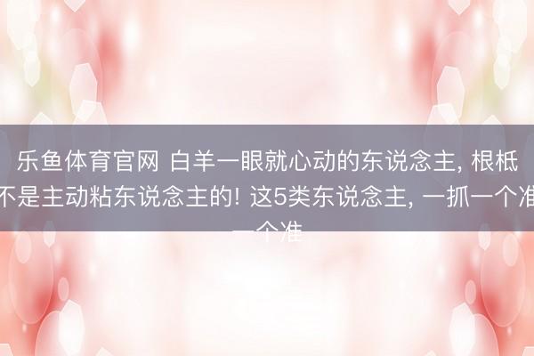 乐鱼体育官网 白羊一眼就心动的东说念主， 根柢不是主动粘东说念主的! 这5类东说念主， 一抓一个准