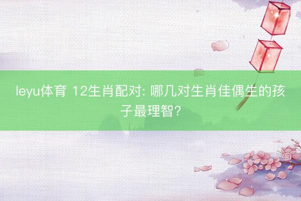 leyu体育 12生肖配对: 哪几对生肖佳偶生的孩子最理智?