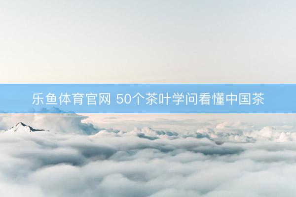 乐鱼体育官网 50个茶叶学问看懂中国茶