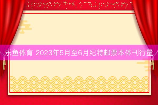 乐鱼体育 2023年5月至6月纪特邮票本体刊行量