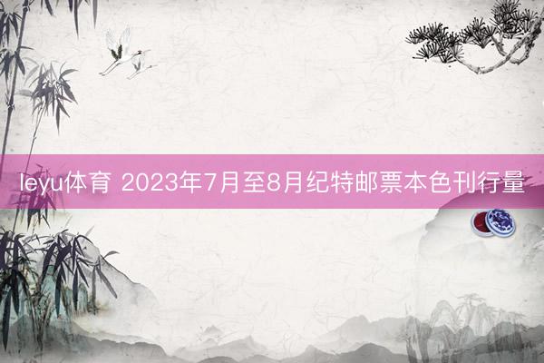 leyu体育 2023年7月至8月纪特邮票本色刊行量