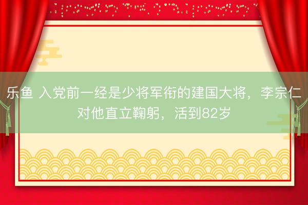乐鱼 入党前一经是少将军衔的建国大将，李宗仁对他直立鞠躬，活到82岁