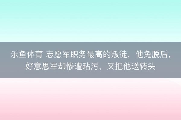 乐鱼体育 志愿军职务最高的叛徒，他兔脱后，好意思军却惨遭玷污，又把他送转头