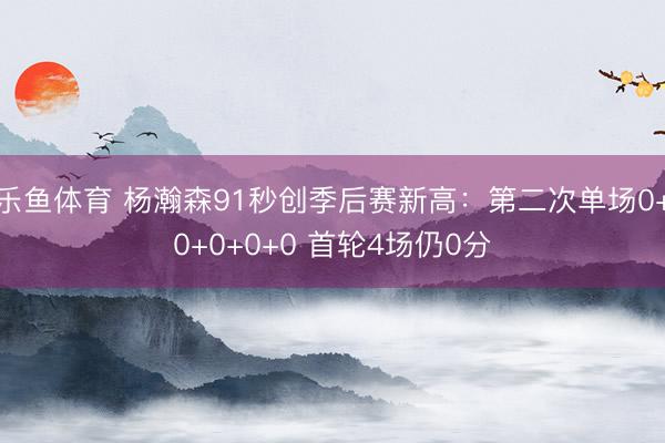 乐鱼体育 杨瀚森91秒创季后赛新高：第二次单场0+0+0+0+0 首轮4场仍0分