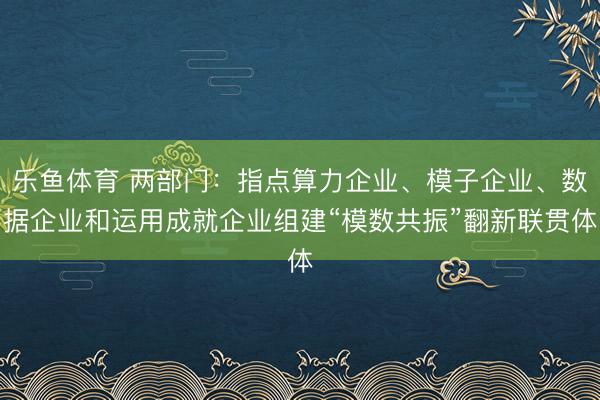 乐鱼体育 两部门：指点算力企业、模子企业、数据企业和运用成就企业组建“模数共振”翻新联贯体