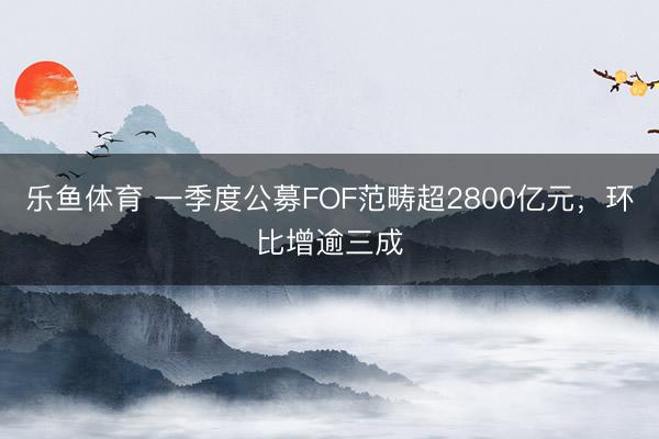 乐鱼体育 一季度公募FOF范畴超2800亿元，环比增逾三成