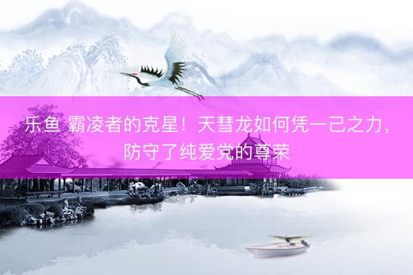 乐鱼 霸凌者的克星！天彗龙如何凭一己之力，防守了纯爱党的尊荣