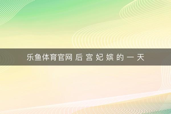 乐鱼体育官网 后 宫 妃 嫔 的 一 天