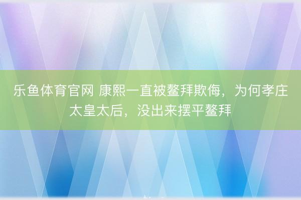 乐鱼体育官网 康熙一直被鳌拜欺侮，为何孝庄太皇太后，没出来摆平鳌拜