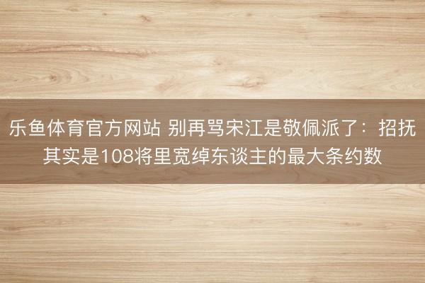 乐鱼体育官方网站 别再骂宋江是敬佩派了：招抚其实是108将里宽绰东谈主的最大条约数