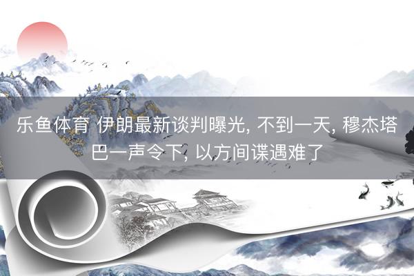 乐鱼体育 伊朗最新谈判曝光， 不到一天， 穆杰塔巴一声令下， 以方间谍遇难了