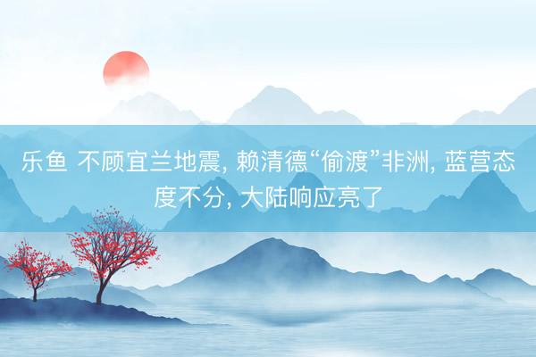 乐鱼 不顾宜兰地震， 赖清德“偷渡”非洲， 蓝营态度不分， 大陆响应亮了