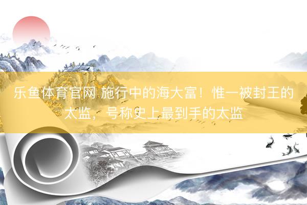 乐鱼体育官网 施行中的海大富！惟一被封王的太监，号称史上最到手的太监