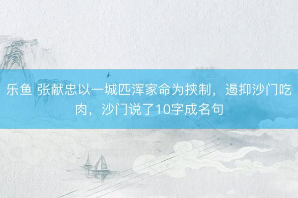 乐鱼 张献忠以一城匹浑家命为挟制，遏抑沙门吃肉，沙门说了10字成名句