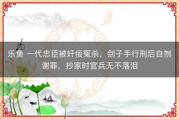 乐鱼 一代忠臣被奸佞冤杀，刽子手行刑后自刎谢罪，抄家时官兵无不落泪